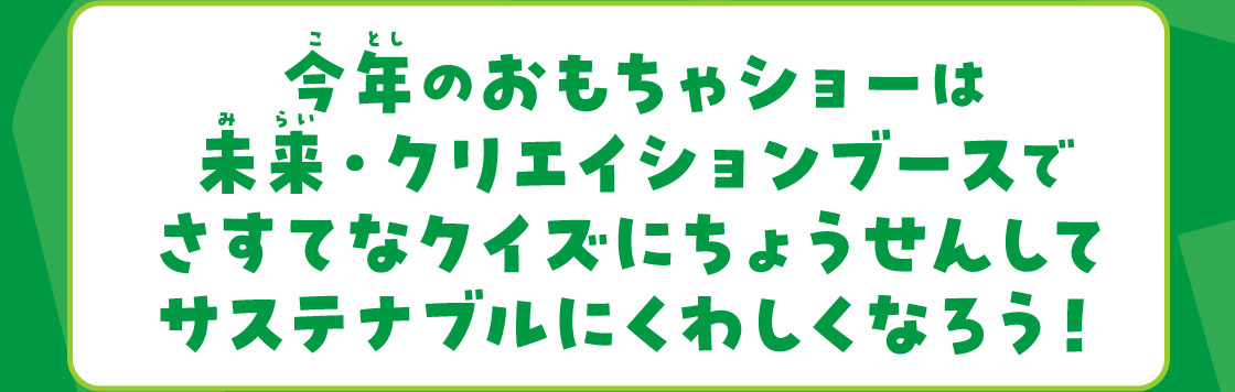 今年のおもちゃショーは未来·クリエイションブースでさすてなクイスにちょうせんしてサステナブルにくわしくなろう！