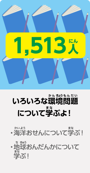 1,513人 いろいろな環境問題について学ぶよ! ·海洋おせんについて学ぶ! ·地球おんだんかについて学ぶ!